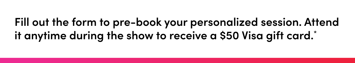 Fill out the form to pre-book your personalized session. Attend it anytime during the show to receive a $50 Visa gift card.*